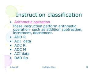 1-Aug-13 Prof.Nitin Ahire 42
Instruction classificationInstruction classification
• Arithmetic operation
These instruction perform arithmetic
operation such as addition subtraction,
increment, decrement.
• ADD R
• ADI data
• ADC R
• ADC M
• ACI data
• DAD Rp
 