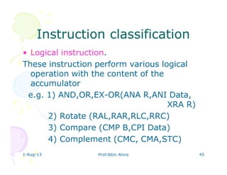 1-Aug-13 Prof.Nitin Ahire 45
Instruction classificationInstruction classification
• Logical instruction.
These instruction perform various logical
operation with the content of the
accumulator
e.g. 1) AND,OR,EX-OR(ANA R,ANI Data,
XRA R)
2) Rotate (RAL,RAR,RLC,RRC)
3) Compare (CMP B,CPI Data)
4) Complement (CMC, CMA,STC)
 