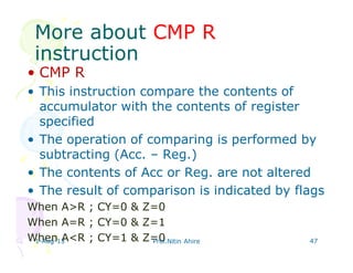 More aboutMore about CMP RCMP R
instructioninstruction
• CMP R
• This instruction compare the contents of
accumulator with the contents of register
specified
• The operation of comparing is performed by
subtracting (Acc. – Reg.)
• The contents of Acc or Reg. are not altered
• The result of comparison is indicated by flags
When A>R ; CY=0 & Z=0
When A=R ; CY=0 & Z=1
When A<R ; CY=1 & Z=01-Aug-13 Prof.Nitin Ahire 47
 