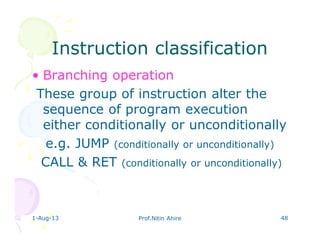 1-Aug-13 Prof.Nitin Ahire 48
Instruction classificationInstruction classification
• Branching operation
These group of instruction alter the
sequence of program execution
either conditionally or unconditionally
e.g. JUMP (conditionally or unconditionally)
CALL & RET (conditionally or unconditionally)
 