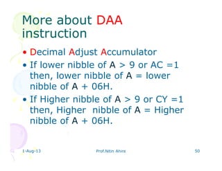 More aboutMore about DAADAA
instructioninstruction
• Decimal Adjust Accumulator
• If lower nibble of A > 9 or AC =1
then, lower nibble of A = lower
nibble of A + 06H.
• If Higher nibble of A > 9 or CY =1
then, Higher nibble of A = Higher
nibble of A + 06H.
1-Aug-13 Prof.Nitin Ahire 50
 