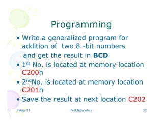 ProgrammingProgramming
• Write a generalized program for
addition of two 8 -bit numbers
and get the result in BCD
• 1st No. is located at memory location
C200h
• 2ndNo. is located at memory location
C201h
• Save the result at next location C202
1-Aug-13 Prof.Nitin Ahire 52
 