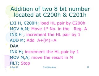 1-Aug-13 Prof.Nitin Ahire 53
Addition of two 8 bitAddition of two 8 bit numbernumber
located at C200h & C201hlocated at C200h & C201h
LXI H, C200H; load HL pair by C200h
MOV A,M; Move 1st No. in the Reg. A
INX H ; increment the HL pair by 1
ADD M; Add A+(M)=A
DAA
INX H; increment the HL pair by 1
MOV M,A; move the result in M
HLT; Stop
 