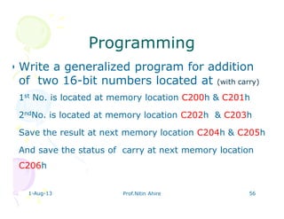 ProgrammingProgramming
• Write a generalized program for addition
of two 16-bit numbers located at (with carry)
• 1st No. is located at memory location C200h & C201h
• 2ndNo. is located at memory location C202h & C203h
• Save the result at next memory location C204h & C205h
• And save the status of carry at next memory location
C206h
1-Aug-13 Prof.Nitin Ahire 56
 