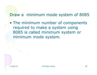 Draw a minimum mode system of 8085Draw a minimum mode system of 8085
• The minimum number of components
required to make a system using
8085 is called minimum system or
minimum mode system.
1-Aug-13 Prof.Nitin Ahire 65
 