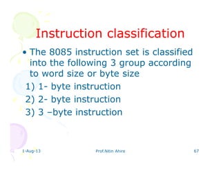 1-Aug-13 Prof.Nitin Ahire 67
Instruction classificationInstruction classification
• The 8085 instruction set is classified
into the following 3 group according
to word size or byte size
1) 1- byte instruction
2) 2- byte instruction
3) 3 –byte instruction
 