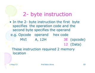 1-Aug-13 Prof.Nitin Ahire 69
22-- byte instructionbyte instruction
• In the 2- byte instruction the first byte
specifies the operation code and the
second byte specifies the operand
e.g. Opcode operand hex code
MVI A, 12H 3E (opcode)
12 (Data)
These instruction required 2 memory
location
 
