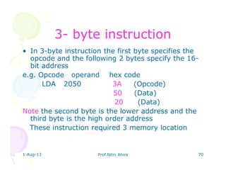 1-Aug-13 Prof.Nitin Ahire 70
33-- byte instructionbyte instruction
• In 3-byte instruction the first byte specifies the
opcode and the following 2 bytes specify the 16-
bit address
e.g. Opcode operand hex code
LDA 2050 3A (Opcode)
50 (Data)
20 (Data)
Note the second byte is the lower address and the
third byte is the high order address
These instruction required 3 memory location
 