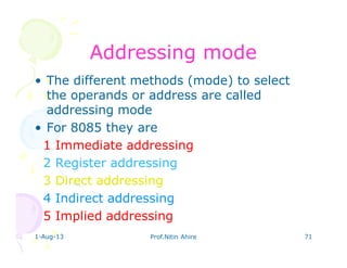 1-Aug-13 Prof.Nitin Ahire 71
AddressingAddressing modemode
• The different methods (mode) to select
the operands or address are called
addressing mode
• For 8085 they are
1 Immediate addressing
2 Register addressing
3 Direct addressing
4 Indirect addressing
5 Implied addressing
 
