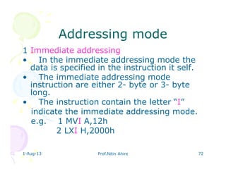 1-Aug-13 Prof.Nitin Ahire 72
Addressing modeAddressing mode
1 Immediate addressing
• In the immediate addressing mode the
data is specified in the instruction it self.
• The immediate addressing mode
instruction are either 2- byte or 3- byte
long.
• The instruction contain the letter “I”
indicate the immediate addressing mode.
e.g. 1 MVI A,12h
2 LXI H,2000h
 