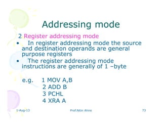 1-Aug-13 Prof.Nitin Ahire 73
Addressing modeAddressing mode
2 Register addressing mode
• In register addressing mode the source
and destination operands are general
purpose registers
• The register addressing mode
instructions are generally of 1 –byte
e.g. 1 MOV A,B
2 ADD B
3 PCHL
4 XRA A
 