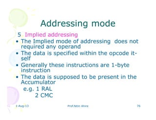 1-Aug-13 Prof.Nitin Ahire 76
Addressing modeAddressing mode
5 Implied addressing
• The Implied mode of addressing does not
required any operand
• The data is specified within the opcode it-
self
• Generally these instructions are 1-byte
instruction
• The data is supposed to be present in the
Accumulator
e.g. 1 RAL
2 CMC
 