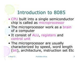 1-Aug-13 Prof.Nitin Ahire 9
Introduction to 8085Introduction to 8085
• CPU built into a single semiconductor
chip is called as microprocessor
• The microprocessor work as a brain
of a computer
• It consist of ALU, registers and
control unit
• The microprocessor are usually
characterized by speed, word length
(bit), architecture, instruction set Etc
 