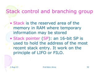 1-Aug-13 Prof.Nitin Ahire 92
Stack control and branching groupStack control and branching group
• Stack is the reserved area of the
memory in RAM where temporary
information may be stored
• Stack pointer (SP): an 16-bit SP is
used to hold the address of the most
recent stack entry. It work on the
principle of LIFO or FILO.
 