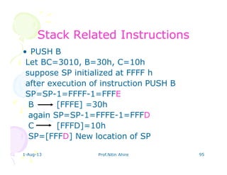 1-Aug-13 Prof.Nitin Ahire 95
Stack Related InstructionsStack Related Instructions
• PUSH B
Let BC=3010, B=30h, C=10h
suppose SP initialized at FFFF h
after execution of instruction PUSH B
SP=SP-1=FFFF-1=FFFE
B [FFFE] =30h
again SP=SP-1=FFFE-1=FFFD
C [FFFD]=10h
SP=[FFFD] New location of SP
 
