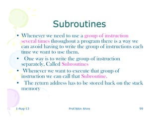 1-Aug-13 Prof.Nitin Ahire 99
SubroutinesSubroutines
• Whenever we need to use a group of instruction
several times throughout a program there is a way we
can avoid having to write the group of instructions each
time we want to use them.
• One way is to write the group of instruction
separately, Called Subroutines
• Whenever we want to execute that group of
instruction we can call that Subroutine.
• The return address has to be stored back on the stack
memory
 