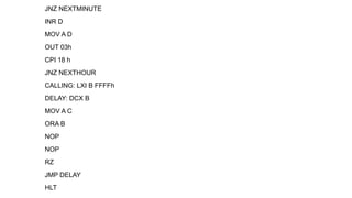 JNZ NEXTMINUTE
INR D
MOV A D
OUT 03h
CPI 18 h
JNZ NEXTHOUR
CALLING: LXI B FFFFh
DELAY: DCX B
MOV A C
ORA B
NOP
NOP
RZ
JMP DELAY
HLT
 