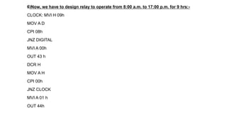 6)Now, we have to design relay to operate from 8:00 a.m. to 17:00 p.m. for 9 hrs:-
CLOCK: MVI H 09h
MOV A D
CPI 08h
JNZ DIGITAL
MVI A 00h
OUT 43 h
DCR H
MOV A H
CPI 00h
JNZ CLOCK
MVI A 01 h
OUT 44h
 