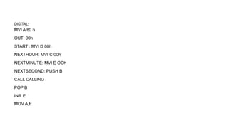 DIGITAL:
MVI A 80 h
OUT 00h
START : MVI D 00h
NEXTHOUR: MVI C 00h
NEXTMINUTE: MVI E OOh
NEXTSECOND: PUSH B
CALL CALLING
POP B
INR E
MOV A,E
 