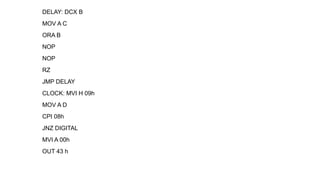 DELAY: DCX B
MOV A C
ORA B
NOP
NOP
RZ
JMP DELAY
CLOCK: MVI H 09h
MOV A D
CPI 08h
JNZ DIGITAL
MVI A 00h
OUT 43 h
 