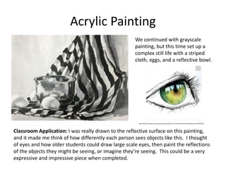 Acrylic Painting
We continued with grayscale
painting, but this time set up a
complex still life with a striped
cloth, eggs, and a reflective bowl.
Classroom Application: I was really drawn to the reflective surface on this painting,
and it made me think of how differently each person sees objects like this. I thought
of eyes and how older students could draw large scale eyes, then paint the reflections
of the objects they might be seeing, or imagine they’re seeing. This could be a very
expressive and impressive piece when completed.
http://www.usatoday.com/story/tech/gaming/2015/11/16/minecraft-code-building-demo/75849510/
 