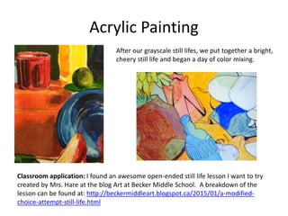 Acrylic Painting
After our grayscale still lifes, we put together a bright,
cheery still life and began a day of color mixing.
Classroom application: I found an awesome open-ended still life lesson I want to try
created by Mrs. Hare at the blog Art at Becker Middle School. A breakdown of the
lesson can be found at: http://beckermiddleart.blogspot.ca/2015/01/a-modified-
choice-attempt-still-life.html
 
