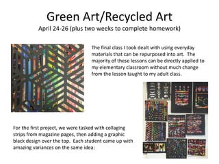 Green Art/Recycled Art
April 24-26 (plus two weeks to complete homework)
The final class I took dealt with using everyday
materials that can be repurposed into art. The
majority of these lessons can be directly applied to
my elementary classroom without much change
from the lesson taught to my adult class.
For the first project, we were tasked with collaging
strips from magazine pages, then adding a graphic
black design over the top. Each student came up with
amazing variances on the same idea:
 