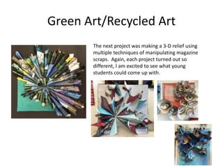 Green Art/Recycled Art
The next project was making a 3-D relief using
multiple techniques of manipulating magazine
scraps. Again, each project turned out so
different, I am excited to see what young
students could come up with.
 