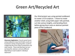 Green Art/Recycled Art
Our third project was using painted cardboard
to create a 3-D sculpture. I chose to create
another relief, using toilet paper rolls painted,
cut into various heights, and bending them
before gluing them onto an abstract painted
piece of flat cardboard.
Classroom Application: I found a great lesson
using cardboard scraps that Kinders could use
to practice cutting and gluing skills, as well as
a beginning discussion about composition and
color choices. These look like they can turn
out beautiful, abstract, and very different
depending on each student’s individual
expression.
http://artlessonsforkids.me/2009/06/29/cardboard-collages-in-kinder/
 