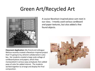 Green Art/Recycled Art
A Louise Nevelson-inspired piece cam next in
our class. I mostly used various cardboard
and paper textures, but also added a few
found objects.
Classroom Application: My friend and colleague
Melissa recently created a Nevelson-inspired project
that I’m going to try, wherein collaboration is also
key. Her students created a large scale collage of
cardboard pieces and papers, which they
manipulated in various ways and glued, then added
pops of color for added interest. The students
worked together to arrange and display the final
composition.
 
