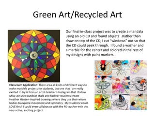 Green Art/Recycled Art
Our final in-class project was to create a mandala
using an old CD and found objects. Rather than
draw on top of the CD, I cut “windows” out so that
the CD could peek through. I found a washer and
a marble for the center and colored in the rest of
my designs with paint markers.
Classroom Application: There area all kinds of different ways to
make mandala projects for students, but one that I am really
excited to try is from an artist-teacher’s Instagram that I follow.
Miss Lee used outdoor chalk and had her students create
Heather Hansen-inspired drawings where they use their whole
bodies to explore movement and symmetry. My students would
LOVE this! I could even collaborate with the PE teacher with this
very active, exciting project.
 