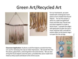 Green Art/Recycled Art
For our homework, we were
tasked with creating two more
pieces of art created from found
objects. For my first project, I
went on a walk and gathered
trash and little toys I found and
put them together to make a
wind chime. I sprayed the edges
with gold paint to give the toys a
more cohesive look, and add an
ombre-effect to the plastic bags I
cut apart for the strings.
Classroom Application: Students could find objects outside that they
can use for stamping into clay to make impressions. We would then fire
the pieces, glaze them, and string them into wind chimes. We can also
string the found objects onto the piece, provided they were made from
metal so they could contribute to the chime sound.
http://colorforeveryone.blogspot.com/2013/07/adaptive-art-clay-
wind-chimes.html
 