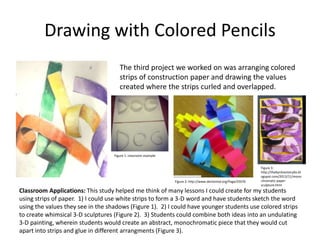 Drawing with Colored Pencils
The third project we worked on was arranging colored
strips of construction paper and drawing the values
created where the strips curled and overlapped.
Classroom Applications: This study helped me think of many lessons I could create for my students
using strips of paper. 1) I could use white strips to form a 3-D word and have students sketch the word
using the values they see in the shadows (Figure 1). 2) I could have younger students use colored strips
to create whimsical 3-D sculptures (Figure 2). 3) Students could combine both ideas into an undulating
3-D painting, wherein students would create an abstract, monochromatic piece that they would cut
apart into strips and glue in different arrangments (Figure 3).
Figure 2: http://www.dentonisd.org/Page/25076
Figure 3:
http://thebyrdneststudio.bl
ogspot.com/2013/11/mono
chromatic-paper-
sculpture.html
Figure 1: classroom example
 