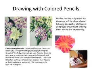 Drawing with Colored Pencils
Our last in-class assignment was
drawing a still life of our choice.
I chose a bouquet of silk flowers
and played around with drawing
them loosely and expressively.
Classroom Applications: I used this idea in my classroom
recently by having different age groups pay homage to
Georgia O’Keeffe by creating large-scale flowers. Students
were able to experiment with a variety of materials and
choose the flower that best represented them. They used
O’Keeffe’s technique of zooming in close on their flowers
so that they became abstracted. The examples to the
right are in-progress.
 