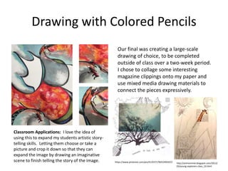 Drawing with Colored Pencils
Our final was creating a large-scale
drawing of choice, to be completed
outside of class over a two-week period.
I chose to collage some interesting
magazine clippings onto my paper and
use mixed media drawing materials to
connect the pieces expressively.
https://www.pinterest.com/pin/413557178252492437/ http://artmommie.blogspot.com/2012/
03/young-explorers-class_10.html
Classroom Applications: I love the idea of
using this to expand my students artistic story-
telling skills. Letting them choose or take a
picture and crop it down so that they can
expand the image by drawing an imaginative
scene to finish telling the story of the image.
 