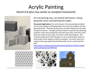Acrylic Painting
March 6-8 (plus two weeks to complete homework)
For my painting class, we started with basics, mixing
grayscale values and painting box angles.
Classroom Applications: For some reason, this box painting reminded
me of a city and got me thinking about how much my students love the
game Minecraft. They like the way they can build simple forms to make
complex structures. I thought perhaps students could start by sketching
isometric cubes and turning them into their own cities, then they could
paint the values of each cube, much like in their favorite game. We
could also experiment with the game in class and brainstorm ways we
could make artistic designs using the computer. An article came out a
couple of days ago explaining how Minecraft can be a useful tool for i-
kids:
http://www.usatoday.com/story/tech/gaming/2015/11/16/minecraft-
code-building-demo/75849510/
http://thumbs.dreamstime.com/z/seamless-tilable-gray-isometric-cube-pattern-19745557.jpg https://www.pinterest.com/pin/244249979761056391/ http://www.notquitehippie.xyz/wp-content/uploads/2015/05/simple-minecraft-house-step.jpg
 