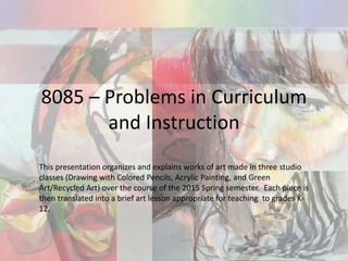 8085 – Problems in Curriculum
and Instruction
This presentation organizes and explains works of art made in three studio
classes (Drawing with Colored Pencils, Acrylic Painting, and Green
Art/Recycled Art) over the course of the 2015 Spring semester. Each piece is
then translated into a brief art lesson appropriate for teaching to grades K-
12.
 