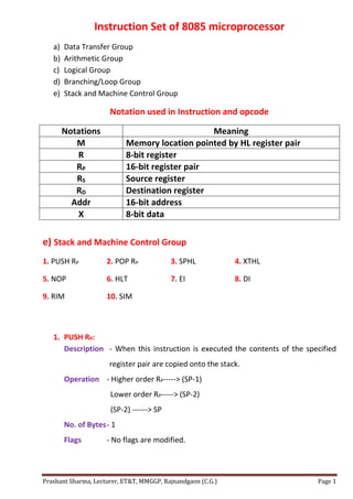 Prashant Sharma, Lecturer, ET&T, MMGGP, Rajnandgaon (C.G.) Page 1
Instruction Set of 8085 microprocessor
a) Data Transfer Group
b) Arithmetic Group
c) Logical Group
d) Branching/Loop Group
e) Stack and Machine Control Group
Notation used in Instruction and opcode
Notations Meaning
M Memory location pointed by HL register pair
R 8-bit register
RP 16-bit register pair
RS Source register
RD Destination register
Addr 16-bit address
X 8-bit data
e) Stack and Machine Control Group
1. PUSH RP 2. POP RP 3. SPHL 4. XTHL
5. NOP 6. HLT 7. EI 8. DI
9. RIM 10. SIM
1. PUSH RP:
Description - When this instruction is executed the contents of the specified
register pair are copied onto the stack.
Operation - Higher order RP-----> (SP-1)
Lower order RP-----> (SP-2)
(SP-2) ------> SP
No. of Bytes- 1
Flags - No flags are modified.
 