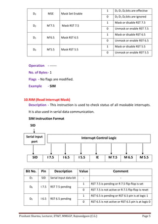 Prashant Sharma, Lecturer, ET&T, MMGGP, Rajnandgaon (C.G.) Page 5
D3 MSE Mask Set Enable
1 D2 D1 D0 bits are effective
0 D2 D1 D0 bits are ignored
D2 M’7.5 Mask RST 7.5
1 Mask or disable RST 7.5
0 Unmask or enable RST 7.5
D1 M’6.5 Mask RST 6.5
1 Mask or disable RST 6.5
0 Unmask or enable RST 6.5
D0 M’5.5 Mask RST 5.5
1 Mask or disable RST 5.5
0 Unmask or enable RST 5.5
Operation - ------
No. of Bytes- 1
Flags - No flags are modified.
Example - SIM
10.RIM (Read Interrupt Mask)
Description - This instruction is used to check status of all maskable interrupts.
It is also used in serial data communication.
SIM instruction Format
SID
SID I 7.5 I 6.5 I 5.5 IE M 7.5 M 6.5 M 5.5
Bit No. Pin Description Value Comment
D7 SID Serial input data bit - -
D6 I 7.5 RST 7.5 pending
1 RST 7.5 is pending or R 7.5 flip-flop is set
0 RST 7.5 is not active or R 7.5 flip-flop is reset
D5 I 6.5 RST 6.5 pending
1 RST 6.5 is pending or RST 6.5 pin is at logic 1
0 RST 6.5 is not active or RST 6.5 pin is at logic 0
Serial input
port
Interrupt Control Logic
 