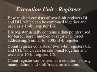 Execution Unit - Registers
• Base register consists of two 8-bit registers BL
and BH, which can be combined together and
used as a 16-bit register BX
• BX register usually contains a data pointer used
for based, based indexed or register indirect
addressing. Similar to 8085 H-L register.
• Count register consists of two 8-bit registers CL
and CH, which can be combined together and
used as a 16-bit register CX
• Count register can be used as a counter in string
manipulation and shift/rotate instructions
 