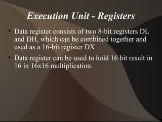 Execution Unit - Registers
• Data register consists of two 8-bit registers DL
and DH, which can be combined together and
used as a 16-bit register DX
• Data register can be used to hold 16 bit result in
16 in 16x16 multiplication.
 