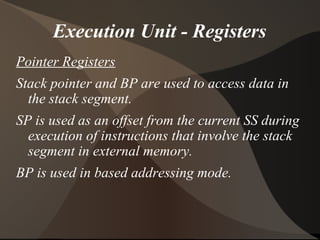 Execution Unit - Registers
Pointer Registers
Stack pointer and BP are used to access data in
the stack segment.
SP is used as an offset from the current SS during
execution of instructions that involve the stack
segment in external memory.
BP is used in based addressing mode.
 