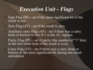 Execution Unit - Flags
• Sign Flag (SF) - set if the most significant bit of the
result is one.
• Zero Flag (ZF) - set if the result is zero.
• Auxiliary carry Flag (AF) - set if there was a carry
from or borrow to bits 0-3 in the AL register.
• Parity Flag (PF) - set if parity (the number of "1" bits)
in the low-order byte of the result is even.
• Carry Flag (CF) - set if there was a carry from or
borrow to the most significant bit during last result
calculation
 