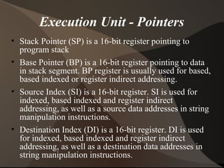Execution Unit - Pointers
• Stack Pointer (SP) is a 16-bit register pointing to
program stack
• Base Pointer (BP) is a 16-bit register pointing to data
in stack segment. BP register is usually used for based,
based indexed or register indirect addressing.
• Source Index (SI) is a 16-bit register. SI is used for
indexed, based indexed and register indirect
addressing, as well as a source data addresses in string
manipulation instructions.
• Destination Index (DI) is a 16-bit register. DI is used
for indexed, based indexed and register indirect
addressing, as well as a destination data addresses in
string manipulation instructions.
 