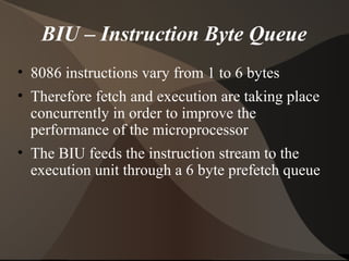 BIU – Instruction Byte Queue
• 8086 instructions vary from 1 to 6 bytes
• Therefore fetch and execution are taking place
concurrently in order to improve the
performance of the microprocessor
• The BIU feeds the instruction stream to the
execution unit through a 6 byte prefetch queue
 