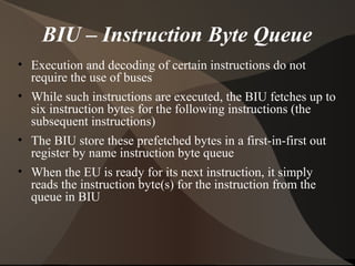 BIU – Instruction Byte Queue
• Execution and decoding of certain instructions do not
require the use of buses
• While such instructions are executed, the BIU fetches up to
six instruction bytes for the following instructions (the
subsequent instructions)
• The BIU store these prefetched bytes in a first-in-first out
register by name instruction byte queue
• When the EU is ready for its next instruction, it simply
reads the instruction byte(s) for the instruction from the
queue in BIU
 