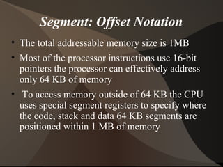 Segment: Offset Notation
• The total addressable memory size is 1MB
• Most of the processor instructions use 16-bit
pointers the processor can effectively address
only 64 KB of memory
• To access memory outside of 64 KB the CPU
uses special segment registers to specify where
the code, stack and data 64 KB segments are
positioned within 1 MB of memory
 