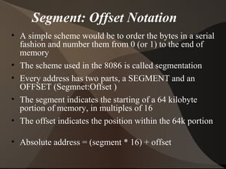 Segment: Offset Notation
• A simple scheme would be to order the bytes in a serial
fashion and number them from 0 (or 1) to the end of
memory
• The scheme used in the 8086 is called segmentation
• Every address has two parts, a SEGMENT and an
OFFSET (Segmnet:Offset )
• The segment indicates the starting of a 64 kilobyte
portion of memory, in multiples of 16
• The offset indicates the position within the 64k portion
• Absolute address = (segment * 16) + offset
 