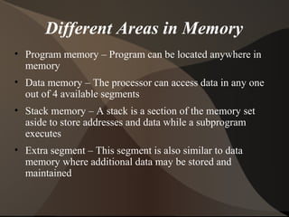 Different Areas in Memory
• Program memory – Program can be located anywhere in
memory
• Data memory – The processor can access data in any one
out of 4 available segments
• Stack memory – A stack is a section of the memory set
aside to store addresses and data while a subprogram
executes
• Extra segment – This segment is also similar to data
memory where additional data may be stored and
maintained
 