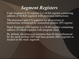 Segment Registers
• Code Segment (CS) register is a 16-bit register containing
address of 64 KB segment with processor instructions
• The processor uses CS segment for all accesses to
instructions referenced by instruction pointer (IP) register
• Stack Segment (SS) register is a 16-bit register containing
address of 64KB segment with program stack
• By default, the processor assumes that all data referenced
by the stack pointer (SP) and base pointer (BP) registers is
located in the stack segment
 